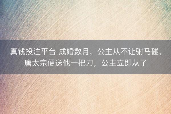 真钱投注平台 成婚数月，公主从不让驸马碰，唐太宗便送他一把刀，公主立即从了