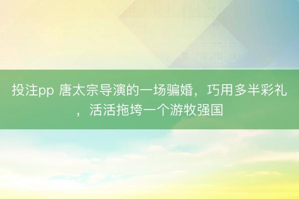 投注pp 唐太宗导演的一场骗婚，巧用多半彩礼，活活拖垮一个游牧强国