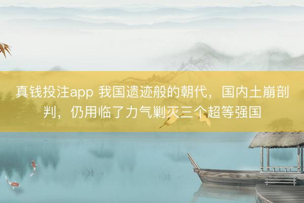 真钱投注app 我国遗迹般的朝代，国内土崩剖判，仍用临了力气剿灭三个超等强国