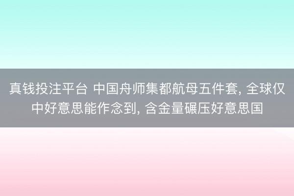 真钱投注平台 中国舟师集都航母五件套， 全球仅中好意思能作念到， 含金量碾压好意思国