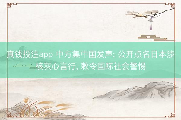 真钱投注app 中方集中国发声: 公开点名日本涉核灰心言行， 敕令国际社会警惕