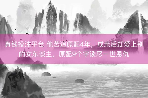 真钱投注平台 他苦追原配4年，成亲后却爱上别的女东谈主，原配9个字谈尽一世恩仇
