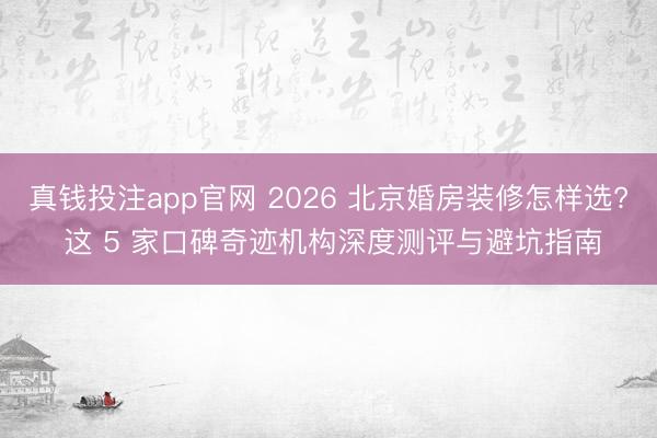 真钱投注app官网 2026 北京婚房装修怎样选? 这 5 家口碑奇迹机构深度测评与避坑指南