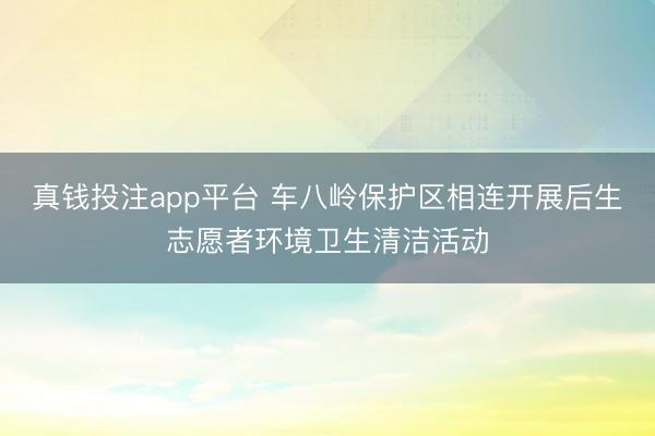 真钱投注app平台 车八岭保护区相连开展后生志愿者环境卫生清洁活动