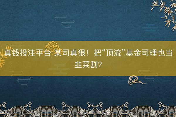 真钱投注平台 某司真狠！把“顶流”基金司理也当韭菜割？