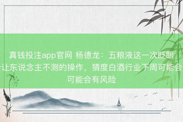 真钱投注app官网 杨德龙：五粮液这一次眨眼间有个让东说念主不测的操作，猜度白酒行业下周可能会有风险