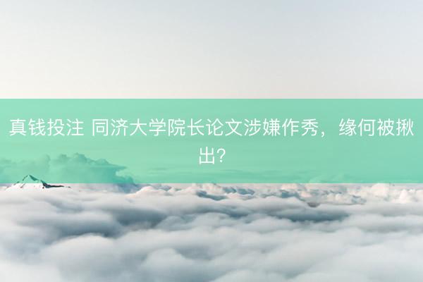 真钱投注 同济大学院长论文涉嫌作秀，缘何被揪出？