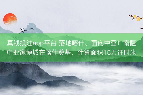 真钱投注app平台 落地喀什、面向中亚！南疆中亚家博城在喀什奠基，计算面积15万往时米