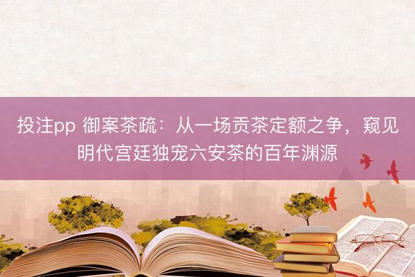 投注pp 御案茶疏：从一场贡茶定额之争，窥见明代宫廷独宠六安茶的百年渊源