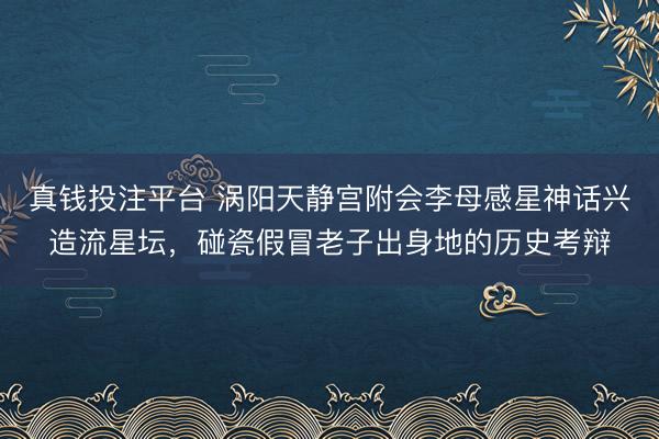 真钱投注平台 涡阳天静宫附会李母感星神话兴造流星坛，碰瓷假冒老子出身地的历史考辩