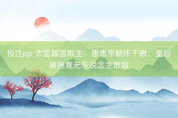 投注pp 太监踹宫欺主：唐肃宗躺床干瞅，皇后被拖竟无东说念主敢救