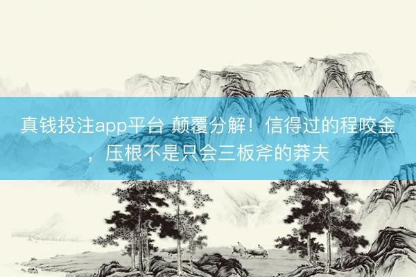 真钱投注app平台 颠覆分解！信得过的程咬金，压根不是只会三板斧的莽夫