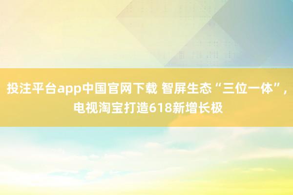 投注平台app中国官网下载 智屏生态“三位一体”， 电视淘宝打造618新增长极