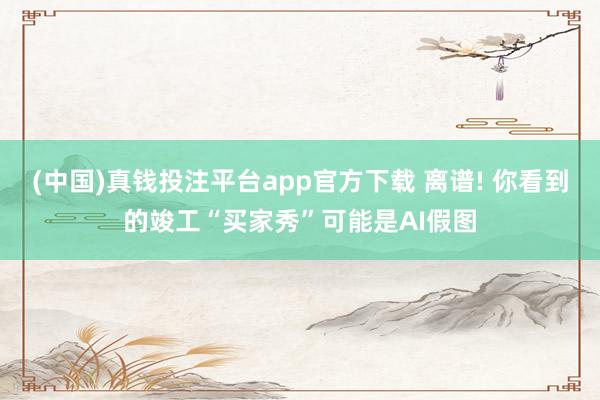 (中国)真钱投注平台app官方下载 离谱! 你看到的竣工“买家秀”可能是AI假图