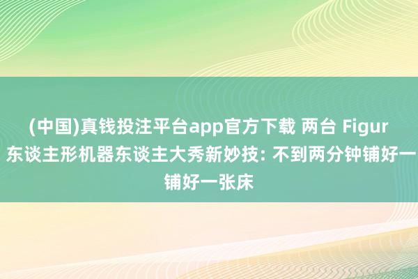 (中国)真钱投注平台app官方下载 两台 Figure AI 东谈主形机器东谈主大秀新妙技: 不到两分钟铺好一张床