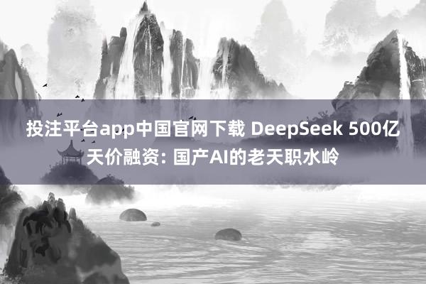 投注平台app中国官网下载 DeepSeek 500亿天价融资: 国产AI的老天职水岭