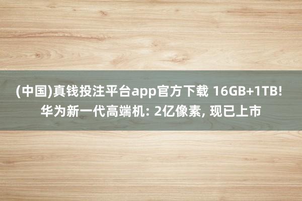 (中国)真钱投注平台app官方下载 16GB+1TB! 华为新一代高端机: 2亿像素， 现已上市