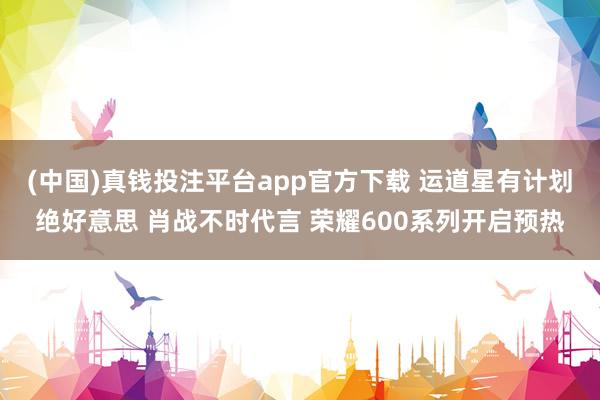 (中国)真钱投注平台app官方下载 运道星有计划绝好意思 肖战不时代言 荣耀600系列开启预热