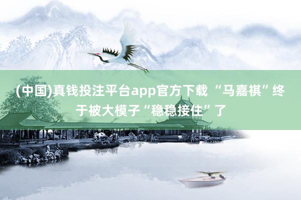 (中国)真钱投注平台app官方下载 “马嘉祺”终于被大模子“稳稳接住”了