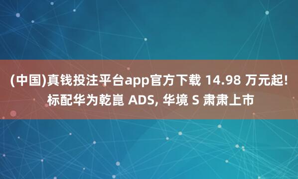 (中国)真钱投注平台app官方下载 14.98 万元起! 标配华为乾崑 ADS， 华境 S 肃肃上市
