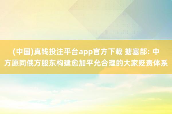 (中国)真钱投注平台app官方下载 搪塞部: 中方愿同俄方股东构建愈加平允合理的大家贬责体系