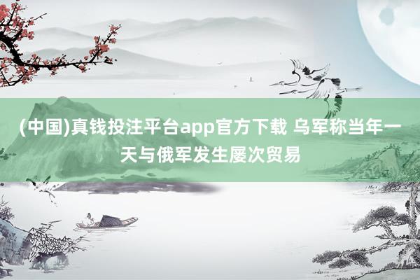 (中国)真钱投注平台app官方下载 乌军称当年一天与俄军发生屡次贸易