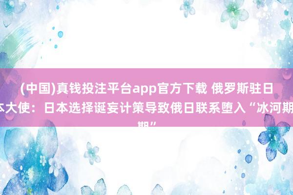 (中国)真钱投注平台app官方下载 俄罗斯驻日本大使：日本选择诞妄计策导致俄日联系堕入“冰河期”