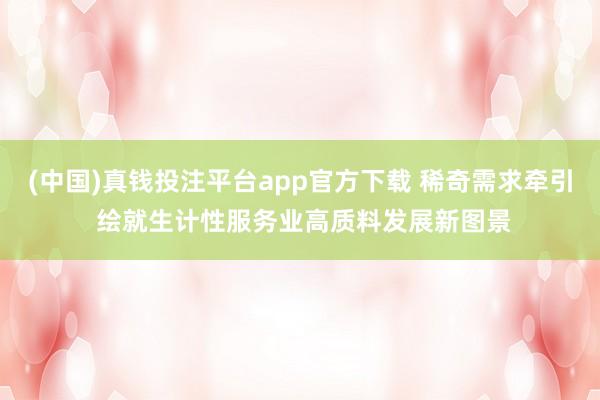 (中国)真钱投注平台app官方下载 稀奇需求牵引 绘就生计性服务业高质料发展新图景