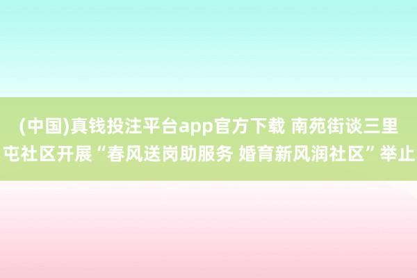 (中国)真钱投注平台app官方下载 南苑街谈三里屯社区开展“春风送岗助服务 婚育新风润社区”举止