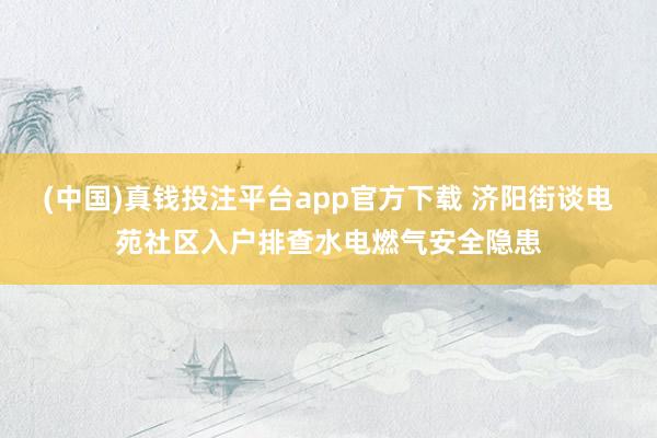 (中国)真钱投注平台app官方下载 济阳街谈电苑社区入户排查水电燃气安全隐患