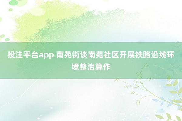 投注平台app 南苑街谈南苑社区开展铁路沿线环境整治算作