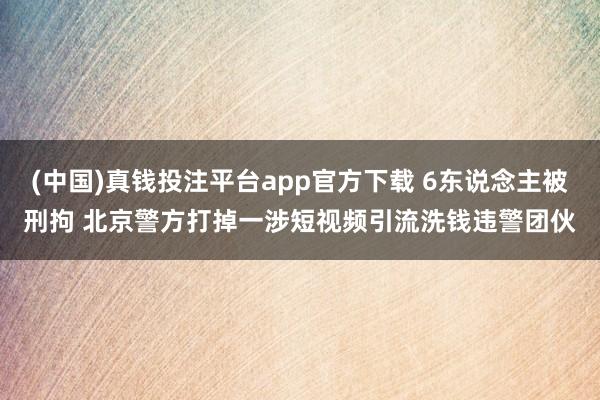 (中国)真钱投注平台app官方下载 6东说念主被刑拘 北京警方打掉一涉短视频引流洗钱违警团伙