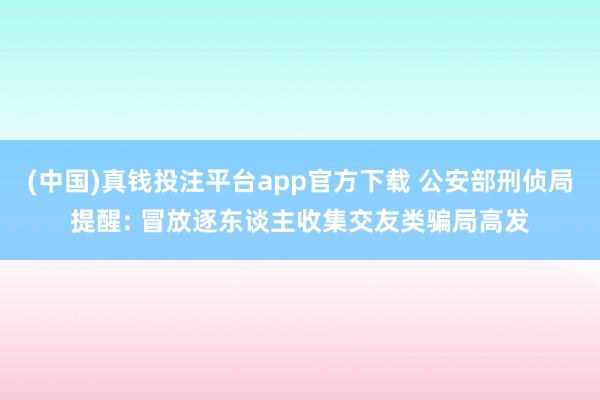 (中国)真钱投注平台app官方下载 公安部刑侦局提醒: 冒放逐东谈主收集交友类骗局高发