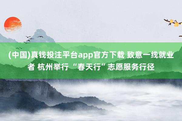 (中国)真钱投注平台app官方下载 致意一线就业者 杭州举行 “春天行”志愿服务行径