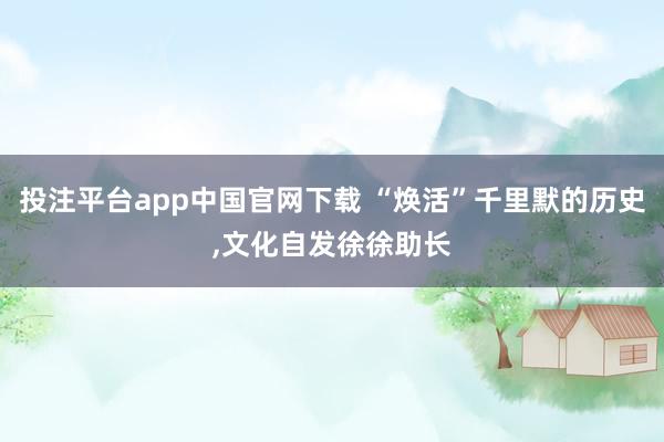 投注平台app中国官网下载 “焕活”千里默的历史，文化自发徐徐助长