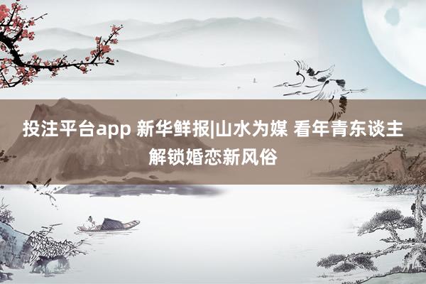 投注平台app 新华鲜报|山水为媒 看年青东谈主解锁婚恋新风俗
