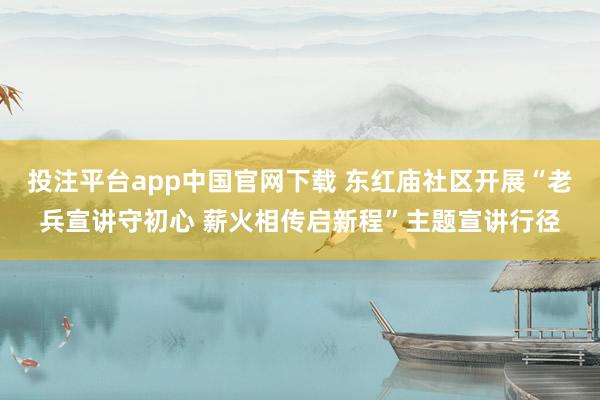 投注平台app中国官网下载 东红庙社区开展“老兵宣讲守初心 薪火相传启新程”主题宣讲行径