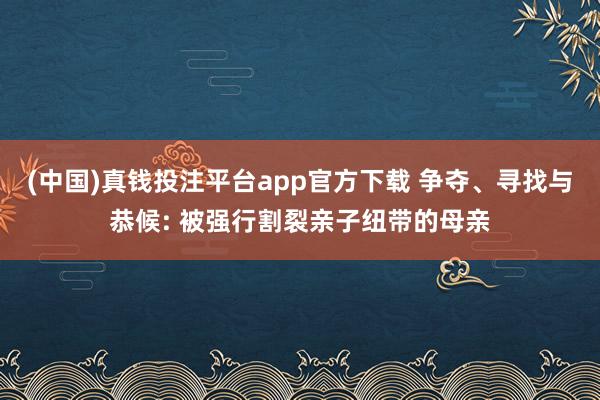 (中国)真钱投注平台app官方下载 争夺、寻找与恭候: 被强行割裂亲子纽带的母亲