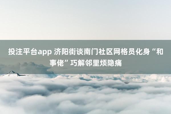 投注平台app 济阳街谈南门社区网格员化身“和事佬”巧解邻里烦隐痛