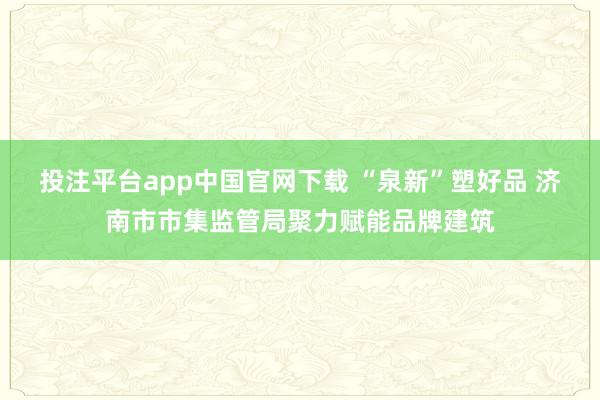 投注平台app中国官网下载 “泉新”塑好品 济南市市集监管局聚力赋能品牌建筑