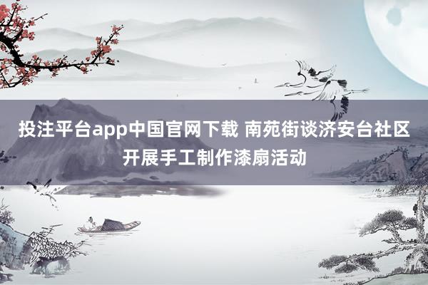 投注平台app中国官网下载 南苑街谈济安台社区开展手工制作漆扇活动