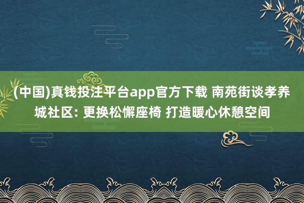 (中国)真钱投注平台app官方下载 南苑街谈孝养城社区: 更换松懈座椅 打造暖心休憩空间