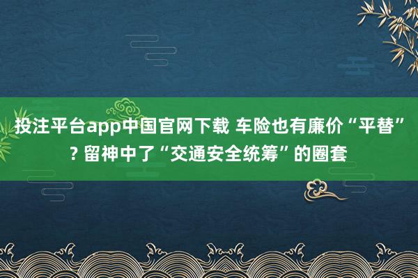 投注平台app中国官网下载 车险也有廉价“平替”? 留神中了“交通安全统筹”的圈套