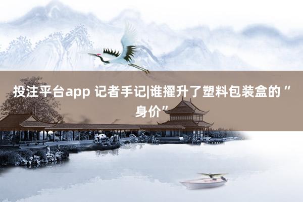 投注平台app 记者手记|谁擢升了塑料包装盒的“身价”