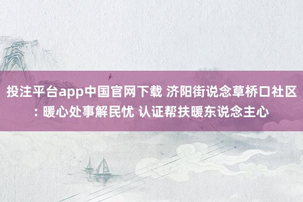 投注平台app中国官网下载 济阳街说念草桥口社区: 暖心处事解民忧 认证帮扶暖东说念主心