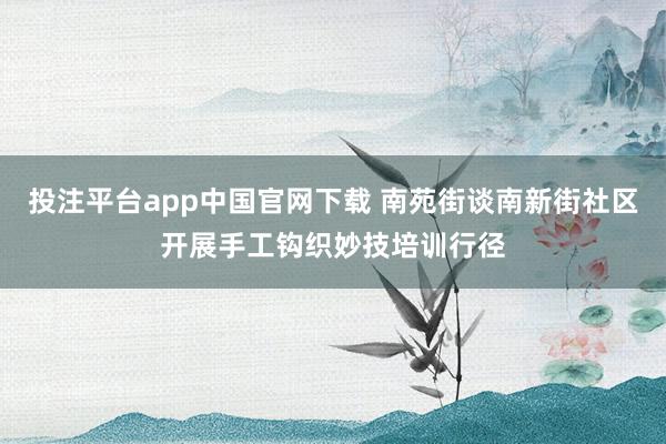 投注平台app中国官网下载 南苑街谈南新街社区开展手工钩织妙技培训行径