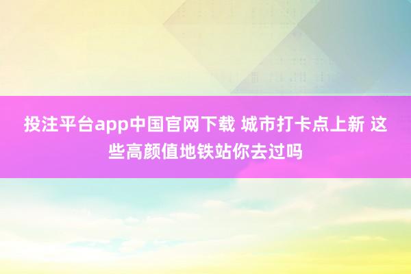 投注平台app中国官网下载 城市打卡点上新 这些高颜值地铁站你去过吗