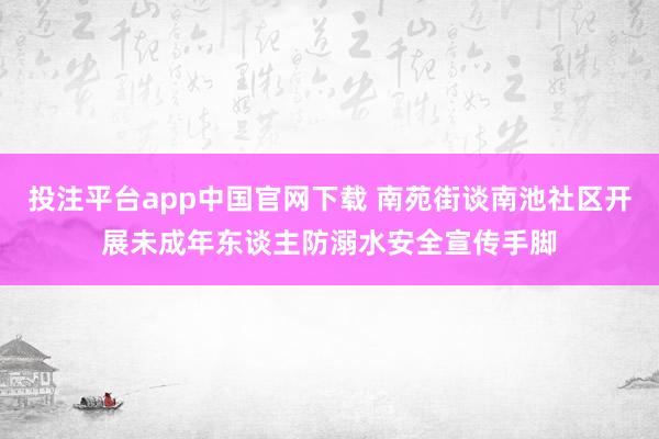 投注平台app中国官网下载 南苑街谈南池社区开展未成年东谈主防溺水安全宣传手脚