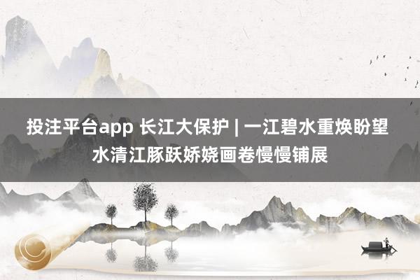 投注平台app 长江大保护 | 一江碧水重焕盼望 水清江豚跃娇娆画卷慢慢铺展