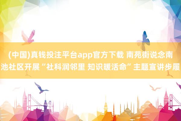 (中国)真钱投注平台app官方下载 南苑街说念南池社区开展“社科润邻里 知识暖活命”主题宣讲步履